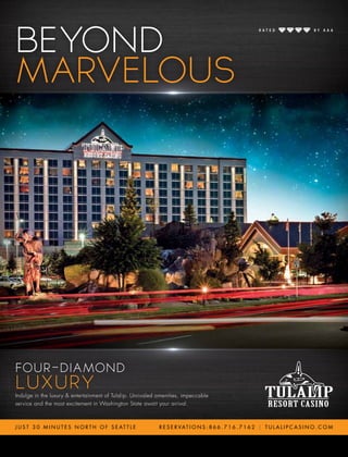 Indulge in the luxury & entertainment of Tulalip. Unrivaled amenities, impeccable
service and the most excitement in Washington State await your arrival.
Indulge in the luxury & entertainment of Tulalip. Unrivaled amenities, impeccable
FOUR-DIAMOND
LUXURY
J U S T 3 0 M I N U T E S N O R T H O F S E AT T L E R E S E R VAT I O N S : 8 6 6 . 7 1 6 . 7 1 6 2 | T U L A L I P C A S I N O . C O M
BEYOND
MARVELOUSMARVELOUS
FOUR-DIAMOND
LUXURYLUXURY
Indulge in the luxury & entertainment of Tulalip. Unrivaled amenities, impeccable
service and the most excitement in Washington State await your arrival.
FOUR-DIAMOND
LUXURY
J U S T 3 0 M I N U T E S N O R T H O F S E AT T L E
BEYOND
MARVELOUS
R E S E R VAT I O N S : 8 6 6 . 7 1 6 . 7 1 6 2 | T U L A L I P C A S I N O . C O M
 