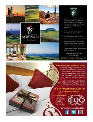 - NEWCASTLE,WA -
•	 Experience two championship-caliber
18-hole golf courses, co-designed by
Robert E. Cupp and Fred Couples
featuring awe-inspiring views of Seattle,
LakeWashington and the Olympic
Mountains
•	 Perfect your game at our extensive,
state-of-the-art practice facility
•	 Dine in the Calcutta Grill and enjoy
stunning sunsets from our outdoor terrace
•	 Hold your next event in our impressive
clubhouse with more than 8,000 square
feet of indoor & outdoor meeting space
•	 Conveniently located just 20 minutesfrom
Seattle and Bellevue
www.NewcastleGolf.com
(425) 793-5566
15500 Six Penny Lane - Newcastle, WA
 