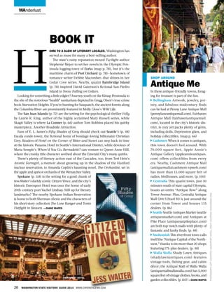 wanderlust
Book It
ome to a slew of literary locales, Washington has
served as muse for many a best-selling author.
The state’s rainy reputation moved Twilight author
Stephenie Meyer to set her novels in the Olympic Pen-
insula logging town of Forks (map p. 78), but it’s the
maritime charm of Port Orchard (p. 78)—hometown of
romance writer Debbie Macomber—that shines in her
Cedar Cove series. Nearby, quaint Bainbridge Island
(p. 78) inspired David Guterson’s fictional San Piedro
Island in Snow Falling on Cedars.
Looking for something a little edgier? Journey south on the Kitsap Peninsula to
the site of the notorious “health” sanitarium depicted in Gregg Olsen’s true crime
book Starvation Heights. If you’re hunting for Sasquatch, the ancient forests along
the Columbia River are prominently featured in Molly Gloss’s Wild Life.
The San Juan Islands (p. 72) are the setting for the psychological thriller Folly
by Laurie R. King, author of the highly acclaimed Mary Russell series, while
Skagit Valley is where La Conner (p. 66) author Tom Robbins placed his quirky
masterpiece, Another Roadside Attraction.
Fans of E. L. James’s Fifty Shades of Grey should check out Seattle’s (p. 48)
Escala condo tower, the fictional home of bondage-loving billionaire Christian
Grey. Readers of Hotel on the Corner of Bitter and Sweet can step back in time
at the historic Panama Hotel in Seattle’s International District, while devotees of
Maria Semple’s Where’d You Go, Bernadette? can venture to Queen Anne Hill,
where the cranky title character seethed about the Emerald City’s many quirks.
There’s plenty of literary action east of the Cascades, too, from Teri Hein’s
Atomic Farmgirl, a memoir about growing up in the shadow of the Hanford
nuclear reservation, to Amanda Coplin’s haunting novel, The Orchardist, set in
the apple and apricot orchards of the Wenatchee Valley.
Spokane (p. 118) is the setting for a good chunk of
Jess Walter’s darkly comic Citizen Vince, and the city’s
historic Davenport Hotel was once the home of early
20th-century poet Vachel Lindsay. Still up for literary
landmarks? The nearby Spokane Indian Reservation
is home to both Sherman Alexie and the characters of
his short story collection The Lone Ranger and Tonto
Fistfight in Heaven. —Diane Mapes
shop around
Antique Me
In these antique-friendly towns, forag-
ing for treasure is part of the fun.
Bellingham Artwork, jewelry, pot-
tery, and fabulous midcentury finds
can be had at Penny Lane Antique Mall
(pennylaneantiquemall.com).Fairhaven
Antique Mall (fairhavenantiquemall.
com), located in the city’s historic dis-
trict, is cozy yet packs plenty of gems,
including dolls, Depression glass, and
holiday collectibles. (map p. 66)
Cashmere When it comes to antiques,
this town doesn’t fool around. With
70,000 square feet, Apple Annie’s
Antique Gallery (appleannieantiques.
com) offers collectibles from every
era. Nearby, Cashmere Antique Mall
(antiquemallatcashmere.vpweb.com)
has more than 15,000 square feet of
radios, birdhouses, and more. (p. 100)
Centralia This quaint town, just 30
minutes south of state capital Olympia,
boasts an entire “Antique Row” along
Tower Avenue. Plus, Centralia Antique
Mall (201 S Pearl St) is just around the
corner from Tower and houses 135
dealers. (p. 86)
SeattleSeattleAntiquesMarket(seattle
antiquesmarket.com) and Antiques at
Pike Place (antiquesatpikeplace.com)
are both top-notch malls with plenty of
fantastic and funky finds. (p. 48)
Snohomish This riverfront town calls
itself the “Antique Capital of the North-
west,” thanks to its more than 20 shops
featuring 175-plus dealers. (p. 48)
Walla Walla Shady Lawn Antiques
(shadylawnantiques.com) features
vintage tools, fishing gear, and cabin
décor; the Antique Mall of Walla Walla
(antiquemallwallawalla.com) has 5,000
squarefeetofvintageclothes,books,and
gardencollectibles.(p.110) —Diane Mapes
H
20 Washington State Visitors’ Guide 2014 www.experiencewa.com
snohomish
Photographleftcourtesydavenporthotel,rightcourtesysnohomish.org
davenport hotel
 
