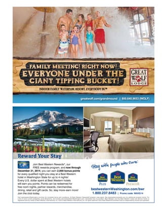 greatwolf.com/grandmound | 800.640.9653 (WOLF)
Visit bestwesternWashington.com/bwr for complete terms and conditions. All Best Western Rewards® program rules apply. See bestwesternrewards.com for additional program terms. For
a list of most current properties, local attractions, and events visit bestwesternWashington.com. Amenities vary by location. Best Western and the Best Western marks are service marks or
registered service marks of Best Western International, Inc. ©2014 Best Western International, Inc. All rights reserved. Each Best Western® branded hotel is independently owned and operated.
Join Best Western Rewards®
, our
FREE rewards program, and now through
December 31, 2014, you can earn 2,000 bonus points
for every qualiﬁed night you stay at a Best Western
hotel in Washington State for up to 4 nights!
Every U.S. dollar spent at Best Western hotels
will earn you points. Points can be redeemed for
free room nights, partner rewards, merchandise,
dining, retail and gift cards. So, stay more–earn more!
Join the club today.
bestwesternWashington.com/bwr
1.800.237.8483 | Promo code: WAVG14
Reward Your Stay
WashingtonVisitorsGd 2014 Ad 12-13.indd 1 12/16/13 4:12 PM
 