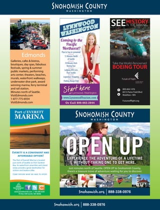 Lynnwood Tourism
Washington State Visitors Guide Ad
1/6 Page Vertical - 2.1875”x 4.75”- Full Color
1/2014
www.LynnwoodTourism.comwww.LynnwoodTourism.com
Or Call 800-662-2044
PlantoStayinLynnwood
15MinutesNorth
ofSeattle
10Minutesfrom
BoeingTour
Lodging40%Less
ThanSeattle
LegendaryShopping
ParkingAlwaysFree
Coming to the
Paciﬁc
Northwest?
Galleries, cafes & bistros,
boutiques, day spas, fabulous
festivals, spring & summer
public markets, performing
arts center, theaters, beaches,
murals, waterfront walkways,
underwater dive park, award
winning marina, ferry terminal
and rail station.
Minutes north of Seattle.
VisitEdmonds.com
1-877-775-6934
VisitEdmonds.com
Edmonds
Port of EVERETT
MARINA
Everett is a convenient and
affordable option!
The Port of Everett Marina is located
just north of Seattle on Port Gardner
Bay. Its waterfront amenities and island
views provide a great destination for
visitors and boaters alike.
Come explore what we have to offer!
www.portofeverett.com | 425.259.3164
PO Box 538 Everett, WA 98206
BOEING TOUR
800.464.1476
8415 Paine Field Blvd
Mukilteo • WA
Futureoﬄight.org
HISTORYIN THE MAKING.SEE
EXPERIENCE THE ADVENTURE OF A LIFETIME
WITHOUT TAKING ONE TO GET HERE.
Just minutes north of Seattle. OPEN UP to Snohomish County,
there’s a treasure trove of adventure waiting for you to discover.
 