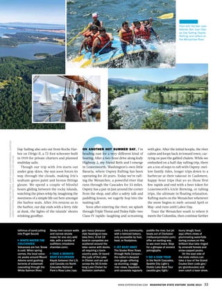 WWW.EXPERIENCEWA.COM WASHINGTON STATE VISITORS’ GUIDE 2014 33
isthmus of sand jutting
into Puget Sound.
WHITE-WATER THE
VOLCANOES
Volcanoes are hot. Snow
is cold. When spring
comes, the local volca-
nic peaks around Mount
Adams send gushing
torrents of snowmelt
cascading through the
White Salmon River.
Steep river canyon walls
and narrow shoots
make for one very wild
ride, with a variety of
outfitters (mtadams
chamber.com).
TAKE A REMOTE
BOAT EXCURSION
Kayak between the U.S.
and Canada via North
Cascades National
Park’s Ross Lake (nps.
gov/noca/planyour
visit/boating-on-ross-
lake.htm). A full 19
boat-in campsites are
scattered around the
lake—some with docks,
all requiring a back-
country pass. Or board
the Lady of the Lake
in Chelan and set sail
across the 50.5-mile-
long Lake Chelan for
Stehekin (stehekin.
com), a tiny community,
with a beloved bakery,
only accessible by foot,
boat, or floatplane.
JET BOAT AWAY
The Snake River flows
through Hells Canyon—
the nation’s deepest
river gorge—offering
up stunning, craggy
river views. Kayakers
and canoeists regularly
paddle the river, but jet
boats out of Clarkston
(hellscanyonvisitor.com)
offer an exciting way
to see even more. Stop
for a glimpse of ancient
petroglyphs.
DO A DAM TOUR
In the North Cascades,
Seattle City Light’s
Diablo Lake Boat Tour
(seattle.gov/light/
tours/skagit/boat.
asp) offers views of
plummeting waterfalls
during cruises on this
brilliant blue lake ringed
by emerald forests and
snow-capped peaks.
On the east side of
the state visitors can
take a tour of the Grand
Coulee Dam (usbr.gov/
pn/grandcoulee) and
even catch a laser show.
PHOTOGRAPHSFROMTOPRIGHT:JOSEFHANUS/SHUTTERSTOCK,COURTESY
OSPREYRAFTING,COURTESYSANJUANCLASSICDAYSAILING
Day Sailing also sets out from Roche Har-
bor on Dirigo II, a 72-foot schooner built
in 1939 for private charters and planned
multiday sails.
Though our trip with Iris starts out
under gray skies, the sun soon forces its
way through the clouds, making Iris’s
seafoam-green paint and bronze fittings
gleam. We spend a couple of blissful
hours gliding between the rocky islands,
watching the pines whip by, imagining the
sweetness of a simple life out here amongst
the harbor seals. After Iris returns us to
the harbor, our day ends with a ferry ride
at dusk, the lights of the islands’ shores
winking goodbye.
ON ANOTHER HOT SUMMER DAY, I’m
heading east for a very different kind of
boating. After a two-hour drive along leafy
Highway 2, my friend Beth and I emerge
in Leavenworth, Washington’s own little
Bavaria, where Osprey Rafting has been
operating for 20 years. Today we’re raft-
ing the Wenatchee, a powerful river that
runs through the Cascades for 53 miles.
Osprey has a put-in just around the corner
from the shop, and after a safety talk and
paddling lesson, we eagerly hop into the
waiting raft.
Soon after entering the river, we splash
through Triple Threat and Tinley Falls—two
Class IV rapids—laughing and screaming
with glee. After the initial hoopla, the river
calms and loops back in toward town, car-
rying on past the gabled chalets. While we
embarked on a half-day rafting trip, there
are a ton of ways to raft with Osprey: mel-
low family rides, longer trips down to a
barbecue at their takeout in Cashmere,
happy-hour trips that yo-yo those first
few rapids and end with a beer token for
Leavenworth’s Icicle Brewing, or tubing
trips, the ultimate in floating relaxation.
Rafting starts on the Wenatchee whenever
the snow begins to melt—around April or
May—and runs until Labor Day.
Trace the Wenatchee south to where it
meets the Columbia, then continue farther
From left: the San Juan
Islands; San Juan Clas-
sic Day Sailing; Osprey
Rafting; and rafters on
the Wenatchee River
 