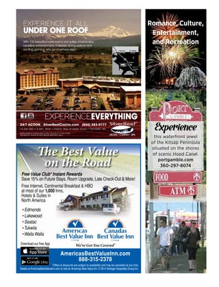 Romance, Culture,
Entertainment,
and Recreation
Experience
this waterfront jewel
of the Kitsap Peninsula
situated on the shores
of scenic Hood Canal.
portgamble.com
360-297-8074
AmericasBestValueInn.com
888-315-2378
*Offers & discounts are subject to availability and may be cancelled at any time.
Details at AmericasBestValueInn.com or visit an Americas BestValue Inn. © 2014Vantage Hospitality Group Inc.
Download our free App
Free Value Club* Instant Rewards
Save 15% on Future Stays, Room Upgrade, Late Check-Out & More!
Free Internet, Continental Breakfast & HBO
at most of our 1,000 Inns,
Hotels & Suites in
North America
We’ve Got You Covered®
The Best Value
on the Road
• Edmonds
• Lakewood
• Seatac
• Tukwila
• Walla Walla
With 105 beautiful hotel rooms and suites, a luxury spa,
headline entertainment, 9 diverse dining options and
exciting gaming, why go anywhere else?
EXPERIENCE IT ALL
UNDER ONE ROOF
N
BC, CANADA
WA, USAPEACE ARCH
Ferndale
EXIT
260
Bellingham
Seattle
EXPERIENCEEVERYTHING
Events subject to change without notice. Must be 21 or over to play.
Management reserves all rights. ©2014 Silver Reef Casino
I-5 Exit 260 • 4 Min. West • Haxton Way at Slater Road • Ferndale, WA
24/7 ACTION SilverReefCasino.com (866) 383-0777
 