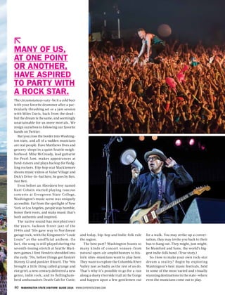 40 WASHINGTON STATE VISITORS’ GUIDE 2014 WWW.EXPERIENCEWA.COM
The circumstances vary—be it a cold beer
with your favorite drummer after a par-
ticularly thrashing set or a jam session
with Miles Davis, back from the dead—
but the dream is the same, and seemingly
unattainable for us mere mortals. We
resign ourselves to following our favorite
bands on Twitter.
But you cross the border into Washing-
ton state, and all of a sudden musicians
are real people. Dave Matthews lives and
grocery-shops in a quiet Seattle neigh-
borhood. Mike McCready, lead guitarist
for Pearl Jam, makes appearances at
fund-raisers and plays backup for fledg-
ling rockers. Hip-hop star Macklemore
shoots music videos at Value Village and
Dick’s Drive-In—but here, he goes by Ben.
Just Ben.
Even before an Aberdeen boy named
Kurt Cobain started playing raucous
concerts at Evergreen State College,
Washington’s music scene was uniquely
accessible. Far from the spotlight of New
York or Los Angeles, people stay humble,
honor their roots, and make music that’s
both authentic and inspired.
The native sound has morphed over
the years. Jackson Street jazz of the
1940s and ’50s gave way to Northwest
garage rock, with the Kingsmen’s “Louie
Louie” as the unofficial anthem. (In
fact, the song is still played during the
seventh-inning stretch at Seattle Mari-
ners games.) Jimi Hendrix shredded into
the early ’70s, before things got funkier
(Kenny G) and punkier (Heart). The ’90s
brought a little thing called grunge and
riot grrrl; a new century delivered a new
genre, indie rock, and its Bellingham-
bred ambassadors Death Cab for Cutie;
and today, hip-hop and indie-folk rule
the region.
The best part? Washington boasts so
many kinds of concert venues—from
natural open-air amphitheaters to his-
toric sites—musicians want to play here.
They want to explore the Columbia River
Valley just as badly as the rest of us do.
That’s why it’s possible to go for a run
along a dusty riverside trail at the Gorge
and happen upon a few gentlemen out
MANY OF US,
AT ONE POINT
OR ANOTHER,
HAVE ASPIRED
TO PARTY WITH
A ROCK STAR.
for a walk. You may strike up a conver-
sation; they may invite you back to their
bus to hang out. They might, just might,
be Mumford and Sons, the world’s big-
gest indie-folk band. (True story.)
So: How to make your own rock-star
dream a reality? Begin by exploring
Washington’s best music festivals, held
in some of the most varied and visually
stunning destinations in the state—where
even the musicians come out to play.
 