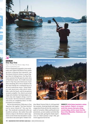 42 WASHINGTON STATE VISITORS’ GUIDE 2014 WWW.EXPERIENCEWA.COM
door Music Festival (July 24–26) launched
last summer, drawing bands and singer-
songwriters from all over the country to a
park in Carnation. Bikes and beards were
prominent, as were outdoor activities like
astronomy talks, giving the whole experi-
ence an “adult summer camp” vibe, per
event organizer Kevin Sur.
ISLAND VIBES
Doe Bay Fest
Aug 7–11; Doe Bay Resort, Olga, Orcas
Island; doebayfest.com
Even as Sasquatch expands to two week-
ends and Capitol Hill Block Party picks
up more corporate beer sponsors, one
Northwest festival refuses to grow big-
ger than its hiking boots: Doe Bay Fest.
Every summer for the past six years, fans
of Northwest music—be it indie rock and
soul or hip-hop and Americana—have
been sneaking off to Orcas Island in the
San Juan Islands for a weekend stay at a
38-acre waterfront resort. Ticket hold-
ers and musicians alike pitch tents,
hike, walk the beach, and strum guitars
around a campfire. Yes, there is an actual
stage and schedule, but impromptu con-
certs may also happen along a trail in
the woods. Barriers between audience
and artist are completely down—it’s like
everyone’s on vacation.
Recent documentary Welcome to Doe
Bay bore the tagline “the best festival
you’ve never heard of.” Not any lon-
ger. The weekend consistently sells out
months in advance. But rather than add
tickets or days to the festival, talent orga-
nizers Artist Home have decided to create
a new fest in the same spirit. Timber! Out-
INSIDER TIP Artist Home launched a winter
music festival—Timbrrr!—in Leaven-
worth this January that pairs skiing,
snowboarding, and live music from the
likes of Hey Marseilles, Telekinesis, and
Radiation City.
DOE BAY FEST
TIMBER! OUTDOOR MUSIC FESTIVAL
PHOTOGRAPHSBYJASONNEUERBURG
 