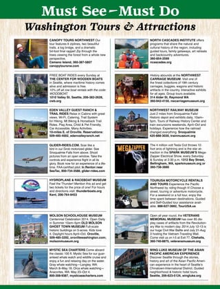 Must See-Must Do
Washington Tours & Attractions
CANOPY TOURS NORTHWEST Our
tour features 6 ziplines, two beautiful
trails, a log bridge, and a dramatic
54-foot ﬁnal rappel! Zip through the
trees viewing the forest from a whole new
perspective.
Camano Island, 360-387-5807
canopytoursnw.com
FREE BOAT RIDES every Sunday at
THE CENTER FOR WOODEN BOATS
in Seattle, where maritime history comes
alive and admission is free.
10% off all row boat rentals with the code:
WOODBOAT.
1010 Valley St. Seattle, 206-382-2628,
cwb.org
NORTH CASCADES INSTITUTE offers
programs that share the natural and
cultural history of the region, including
guided tours, family getaways, art retreats
and backcountry adventures.
360-854-2599
ncascades.org
History abounds at the NORTHWEST
CARRIAGE MUSEUM. Visit one of
the ﬁnest collections of 19th century
carriages, buggies, wagons and historic
artifacts in the country. Interactive exhibits
for all ages. Group tours available.
314 Alder St, Raymond WA
360-942-4150, nwcarriagemuseum.org
Open all year round, the VETERANS
MEMORIAL MUSEUM has over 85 dis-
play cases of artifacts from the Revolution-
ary War to modern day. 2014 July 12-13 is
our huge Civil War Battle and July 31-Aug
3 hosting the Vietnam Traveling Wall.
Come visit us on I-5 at Exit 77. Chehalis,
360-740-8875, veteransmuseum.org
GLIDER-RIDES.COM. Soar like a
bird in our Grob motorized glider. See
Snoqualmie Falls from above. Shoot
pictures from an open window. Take the
controls and experience ﬂight in all its
glory. Book now for an experience of a life-
time. FAA-certiﬁed pilot. In Renton near
SeaTac, 800-734-3588, glider-rides.com
TOURUSA MOTORCYCLE RENTALS
AND TOURS Experience the Paciﬁc
Northwest by riding though it! Choose a
street, touring or adventure motorcycle.
For a weekend or a full tour, enjoy the
time spent between destinations. Guided
and Self-Guided tour assistance avail-
able. 888-627-3682, TourUSA.us
MYSTIC SEA CHARTERS Come aboard
the classic 100 ft. Mystic Sea for our guar-
anteed whale watch and wildlife cruise and
enjoy a fun and relaxing day on the water.
Gray whale watching—Langley, WA:
March 8–May 18. Orca whale watching—
Anacortes, WA: May 23–Oct 4.
800-308-9387, mysticseacharters.com
WING LUKE MUSEUM OF THE ASIAN
PACIFIC AMERICAN EXPERIENCE
Discover Seattle through the stories,
history and art of the Asian Paciﬁc Ameri-
can experience in the heart of Seattle’s
Chinatown-International District. Guided
neighborhood & historic hotel tours.
Seattle, 206-623-5124, wingluke.org
NORTHWEST RAILWAY MUSEUM
Just 2 miles from Snoqualmie Falls!
Historic depot and exhibits daily, 10am–
5pm. Tours of Railway History Center and
train excursions weekends, April–Oct and
holidays. Experience how the railroad
changed everything. Snoqualmie
425-888-3030, trainmuseum.org
EDEN VALLEY GUEST RANCH &
TRAIL RIDES Relax in Cabins with great
views. Wi-Fi, Catering, Trail System
for Hiking, Mt Biking & Horseback Trail
Rides. Play Area, Child & Pet Friendly,
Car Accessible. Many Activities.
10-miles E. of Oroville. Reservations:
509-485-4002, edenvalleyranch.net
MOLSON SCHOOLHOUSE MUSEUM
Centennial Celebration 2014. Open Daily
in Summer 10am–5pm OLD MOLSON
GHOST TOWN MUSEUM Full-scale
historic buildings on 5-acres. Kids love
it. Daylight hours April–Oct. Oroville,
509-485-3292, orovillewashington.com;
molsonmuseum.org
The 4 million volt Tesla Coil throws 10
foot arcs of lightning and is the star at-
traction in the SPARK MUSEUM’S Mega-
Zapper Electrical Show, every Saturday
& Sunday at 2:30 p.m. 1312 Bay Street,
Bellingham, WA, sparkmuseum.org or
360-738-3886
HYDROPLANE & RACEBOAT MUSEUM
Feel the Thunder! Mention this ad and get
two tickets for the price of one! For hours
and directions visit: thunderboats.org
Kent, 206-764-9453
 