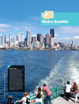 Metro SeattleSEATTLE, TACOMA, AND PUGET SOUND
PHOTOGRAPHBYARTAZUMANDIRIANASHIYAN/SHUTTERSTOCK
WWW.EXPERIENCEWA.COM WASHINGTON STATE VISITORS’ GUIDE 2014 47
ELLIOTT BAY
In the metro Seattle area, drift
into a dreamy scene where
cityscapes meet the wilds.
Iconic attractions promise
everything from soaring sights
to flying fish. Public art and
museums deliver stunning
views around every corner,
Washington State Ferries—the
state’s top tourist attraction—
ply the waters at several city
edges, and eating global is the
norm. Plus, outlets are a shop-
per’s paradise and drinking
local means not only tasting
regional sips, but also seeing
where they’re made.
 