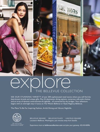 SEE OUR STUNNING VARIETY of over 200 sophisticated retail stores where you will find the
best-known brands and unique gifts. Plus 25 destination dining options, numerous café-style choices
and an array of dynamic entertainment & nightlife…all connected by sky bridges. Your adventure
begins with an overnight stay in luxury at The Westin Bellevue or Hyatt Regency Bellevue.
The Place To Be For Inspiring Fashion, Artful Dining and Vibrant Nightlife.
BELLEVUE SQUARE BELLEVUE PLACE LINCOLN SQUARE
Located in Bellevue, Washington, just minutes away from Seattle.
Experience more at bellevuecollection.com and plan your getaway. 425.454.8096.
The Bellevue ColleCTion
 