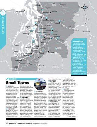 GLACIER
PEAK
48 WASHINGTON STATE VISITORS’ GUIDE 2014 WWW.EXPERIENCEWA.COM
Everett
Mukilteo
Marysville
North Bend
Snoqualmie
Issaquah
Bremerton
Federal
Way
Fife
Shelton
Union
Grand
Mound
Port Townsend Tulalip
Stanwood
Lacey
Tumwater
Yelm
Poulsbo
Gig Harbor
Bellevue
Renton
Kent
SeaTac
Auburn
Puyallup
Graham
Dupont
Lakewood
Sumner
Enumclaw
Eatonville
Kirkland
Redmond
Lynnwood
Edmonds Woodinville
Bothell
Snohomish Monroe
Gold Bar
Tacoma
Olympia
PUGET
SOUND
5
90
5
405
520
16
512
507
510
161
7
3
2
530
167
522
203
410
18
101
CHESTER
MORSE LAKE
LAKE
STEVENS
Mt.Rainier
National Park
Granite Falls
Darrington
Arlington
Skykomish
Leavenworth
BAINBRIDGE
ISLAND
VASHON
ISLAND
Fall City
Carnation
Newcastle
N
S
EW
20 mi
1
METROSEATTLE
MOUNTAIN
LOOP HWY
1
2
5
4
3
6
1 EDMONDS
This historic community
may have roots in lum-
ber, but Edmonds circa
now is all about quaint,
small-town charm. Its
strollable downtown
brims with vintage
street lamps, cafes, and
boutiques—plus a water-
front featuring fishing
off the pier, a 27-acre
underwater dive park,
and the bustling ferry
terminal connecting
Edmonds to Kingston.
2 SNOHOMISH
Known as the Antique
Capital of the North-
west—specialty shops,
art galleries, and sweet
cafes pack downtown—
Snohomish takes its
history seriously. Homes
display the year they
were built, and the Sno-
homish Historic District
in the center of town is
on the National Register
of Historic Places.
3 GOLD BAR
Little Gold Bar cele-
brates its mining heyday
with July’s Gold Dust
Days, which includes
a parade, live music,
and vendors selling
all things that glitter.
Just outside of town is
Wallace Falls—actually
nine falls in all, with the
grandest being 265 feet
tall and worth the five-
mile round-trip hike.
4 CARNATION
Situated between the
Tolt and Snoqualmie Riv-
ers, Carnation is right in
the heart of U-pick berry
paradise. Miller’s Mer-
cantile—part gift shop,
part community event
space—brings the farm-
land vibe into town with
giant sunflowers painted
across its facade. Tolt-
MacDonald Park on the
edge of town is another
treat. A suspension
bridge sways to the
other side of the Sno-
qualmie, transporting
brave crossers to a little
bit of paradise.
5 FALL CITY
Once a mill town out in
farm country, Fall City is
now a scenic 2,000-
person burg with a mind
to preserve its heritage.
The historical society
has already saved a
130-year-old hop shed,
and the lodgelike Last
Frontier Saloon proudly
pours beers on the spot
where Fall City’s trading
post was built in 1869.
6 NORTH BEND
Made famous by the
TV show Twin Peaks,
North Bend is a sweet
little town at the foot
of Mount Si, a popular
hiking destination.
After conquering the
4,167-foot peak, drop
by Twede’s Cafe for a
slice of cherry pie and
a coffee à la Special
Agent Dale Cooper. Two
blocks away, the Sno-
qualmie Valley Historical
Museum showcases the
non-Hollywood history of
the area.
7 VASHON
A 20-minute ferry ride
from West Seattle
transports travelers to
a place far removed
from city life, where
farms still surround
the tiny center of com-
merce, bikes wait for
their owners unlocked,
and everyone knows
everyone at the cheery
summer farmers mar-
ket. The island is ringed
with rocky beaches
and laced with curvy
roads through wooded
wonderlands—plenty of
room for adventure.
—ANNE LARKIN
Small Towns
6
7
Stevens Pass
WALLACE
FALLS
Seattle
	 WANDER HERE
•	Alpental; Summit at
Snoqualmie; Stevens
Pass (p. 16)
•	Harmon Brewing;
Rachel’s Ginger Beer;
Sodo Spirits; Sun
Liquor; 3 Howls Distill-
ery (p. 17)
•	Sound to Narrows; Sea-
fair Torchlight; Seattle
Marathon (p. 17)
•	Woodinville (p. 17)
•	Antiques at Pike Place;
Seattle Antiques
Market (p. 20)
•	Tillicum Village (p. 22)
•	Port Susan Snow
Goose and Birding
Festival; Puget Sound
Bird Fest (p. 22)
•	Bumbershoot; Capitol
Hill Block Party (p. 38)
	
EXPLORE
 