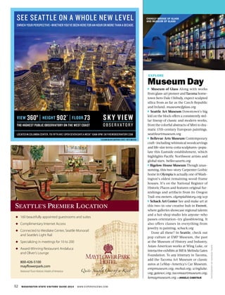 52 WASHINGTON STATE VISITORS’ GUIDE 2014 WWW.EXPERIENCEWA.COM
CHIHULY BRIDGE OF GLASS
AND MUSEUM OF GLASS
OLD CAPITOL
BUILDING
PHOTOGRAPHBYMAHESHTHAPA
EXPLORE
Museum Day
Museum of Glass Along with works
from glass-art pioneer and Tacoma home-
town hero Dale Chihuly, expect sculpted
silica from as far as the Czech Republic
and Ireland. museumofglass.org
Seattle Art Museum Downtown’s big
kid on the block offers a consistently stel-
lar lineup of classic and modern works,
from the colorful abstracts of Miró to dra-
matic 17th-century European paintings.
seattleartmuseum.org
Bellevue Arts Museum Contemporary
craft—including whimsical woodcarvings
and life-size terra-cotta sculptures—popu-
late this Eastside establishment, which
highlights Pacific Northwest artists and
global stars. bellevuearts.org
Bigelow House Museum Though unas-
suming, this two-story Carpenter Gothic
home in Olympia is actually one of Wash-
ington’s oldest remaining wood-frame
houses. It’s on the National Register of
Historic Places and features original fur-
nishings and artifacts from its Oregon
Trail–era owners. olympiahistory.org/wp
Schack Art Center See and make art at
this two-in-one creative hub in Everett,
where galleries showcase regional talents
and a hot-shop studio lets anyone—who
passes orientation—try glassblowing. It
also offers classes in everything from
jewelry to painting. schack.org
Done all these? In Seattle, check out
pop culture at EMP Museum, the past
at the Museum of History and Industry,
Asian-American works at Wing Luke, or
interactive exhibits at Bill & Melinda Gates
Foundation. To any itinerary in Tacoma,
add the Tacoma Art Museum or classic
autos at LeMay—America’s Car Museum.
empmuseum.org; mohai.org; wingluke.
org; gatesvc.org; tacomaartmuseum.org;
lemaymuseum.org —ANGELA CABOTAJE
◆ 160 beautifully appointed guestrooms and suites
◆ Complimentary Internet Access
◆ Connected to Westlake Center, Seattle Monorail
and Seattle’s Light Rail
◆ Specializing in meetings for 10 to 200
◆ Award-Winning Restaurant Andaluca
and Oliver’s Lounge
800-426-5100
mayflowerpark.com
National Trust Historic Hotels of America
160 beautifully appointed guestrooms and suites
SEATTLE’S PREMIER LOCATION
SEE SEATTLE ON A WHOLE NEW LEVEL
ENRICH YOUR PERSPECTIVE—WHETHER YOU’VE BEEN HERE FOR AN HOUR OR MORE THAN A DECADE.
VIEW
THE HIGHEST PUBLIC OBSERVATORY ON THE WEST COAST
360º HEIGHT 902´ FLOOR 73
LOCATED IN COLUMBIA CENTER, 701 FIFTH AVE | OPEN SEVEN DAYS A WEEK* 10AM-8PM | SKYVIEWOBSERVATORY.COM
*EXCLUDINGHOLIDAYSANDPRIVATEEVENTS. PHOTO:MIKEREID
 