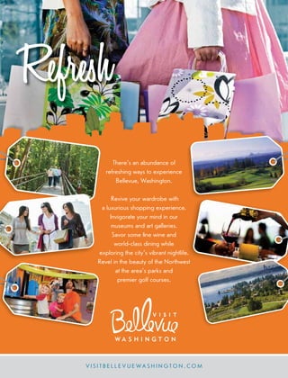 Refresh
V I S I T B E L L E V U E W A S H I N G T O N . CO M
There’s an abundance of
refreshing ways to experience
Bellevue, Washington.
Revive your wardrobe with
a luxurious shopping experience.
Invigorate your mind in our
museums and art galleries.
Savor some ﬁne wine and
world-class dining while
exploring the city’s vibrant nightlife.
Revel in the beauty of the Northwest
at the area’s parks and
premier golf courses.
 