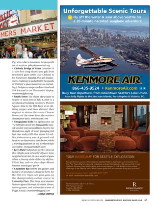 Pig, who collects donations for nonprofit
social services. pikeplacemarket.org
Chihuly Bridge of Glass Consider it
a 500-foot-long thank-you gift from
renowned glass artist Dale Chihuly to
his hometown, Tacoma. This art-display-
meets-walkway is packed with thousands
of Chihuly’s glass masterpieces, includ-
ing 2,364 pieces suspended overhead and
109 featured in an illuminated display.
museumofglass.org
Smith Tower The oldest skyscraper in
Seattle—it turns 100 on July 4, 2014—is a
neoclassical building in historic Pioneer
Square. Ride to the 35th floor in an old-
timey copper-and-brass elevator, then
step out to admire the ornate Chinese
Room and the views from the outdoor
observation deck. smithtower.com
Snoqualmie Falls An appearance on
Twin Peaks earned this Snoqualmie natu-
ral wonder international fame, but it’s the
thunderous sight of water plunging 268
feet over rocky cliffs that draws 1.5 mil-
lion visitors every year. A groomed trail
leads to an observation deck below, while
a viewing platform at top is wheelchair
accessible. snoqualmiefalls.com
Kerry Park Find picture-perfect views at
this hillside park in Seattle’s Queen Anne
neighborhood. Its 1.26-acre swath of grass
offers a dreamy vista of the city skyline,
Elliott Bay, and—on clear days—Mount
Rainier. seattle.gov/parks
Chambers Bay Before pro golfers and
hordes of spectators descend here for
the 2015 U.S. Open, test your game on
the championship-caliber course in
University Place. This links-style stunner
features green fairways, dramatic dunes,
native grasses, and unbeatable views of
Puget Sound. chambersbaygolf.com
—ANGELA CABOTAJE
WWW.EXPERIENCEWA.COM WASHINGTON STATE VISITORS’ GUIDE 2014 55
MC866-435-9524 • KenmoreAir.com
Daily tour departures from Downtown Seattle’s Lake Union.
Also daily flights to the San Juan Islands, Port Angeles & Victoria, BC.
Unforgettable Scenic Tours
Fly off the water & soar above Seattle on
a 20-minute narrated seaplane adventure
your basecamp for seattle exploration
escape to the luxurious renaissance seattle Hotel in downtown, just minutes from
the pike place market, upscale shopping, and sports stadiums. We believe that travel
is about discovery and exploration, and encourage you to find delight in the unique
offerings of the seattle area. What hidden gems will you uncover along your journey?
to reserve your room, call 800-228-9290
or visit renaissanceseattle.com
renaissance seattle Hotel
515 madison street
seattle, Wa 98104
t: 206.583.0300
 