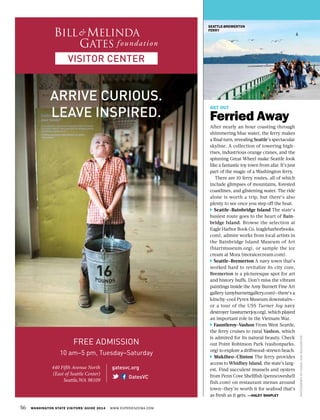 56 WASHINGTON STATE VISITORS’ GUIDE 2014 WWW.EXPERIENCEWA.COM
GET OUT
Ferried Away
After nearly an hour coasting through
shimmering blue water, the ferry makes
a final turn, revealing Seattle’s spectacular
skyline. A collection of towering high-
rises, industrious orange cranes, and the
spinning Great Wheel make Seattle look
like a fantastic toy town from afar. It’s just
part of the magic of a Washington ferry.
There are 10 ferry routes, all of which
include glimpses of mountains, forested
coastlines, and glistening water. The ride
alone is worth a trip, but there’s also
plenty to see once you step off the boat.
Seattle–Bainbridge Island The state’s
busiest route goes to the heart of Bain-
bridge Island. Browse the selection at
Eagle Harbor Book Co. (eagleharborbooks.
com), admire works from local artists in
the Bainbridge Island Museum of Art
(biartmuseum.org), or sample the ice
cream at Mora (moraicecream.com).
Seattle–Bremerton A navy town that’s
worked hard to revitalize its city core,
Bremerton is a picturesque spot for art
and history buffs. Don’t miss the vibrant
paintings inside the Amy Burnett Fine Art
gallery (amyburnettgallery.com)—there’s a
kitschy-cool Pyrex Museum downstairs—
or a tour of the USS Turner Joy navy
destroyer (ussturnerjoy.org), which played
an important role in the Vietnam War.
Fauntleroy–Vashon From West Seattle,
the ferry cruises to rural Vashon, which
is admired for its natural beauty. Check
out Point Robinson Park (vashonparks.
org) to explore a driftwood-strewn beach.
Mukilteo–Clinton The ferry provides
access to Whidbey Island, the state’s larg-
est. Find succulent mussels and oysters
from Penn Cove Shellfish (penncoveshell
fish.com) on restaurant menus around
town—they’re worth it for seafood that’s
as fresh as it gets. —HALEY SHAPLEY
PHOTOGRAPHBYCAROLANNBOHLMEYER
SEATTLE-BREMERTON
FERRY
gatesvc.org
GatesVC
FREE ADMISSION
10 am–5 pm, Tuesday–Saturday
440 Fifth Avenue North
(East of Seattle Center)
Seattle,WA 98109
ARRIVE CURIOUS.
LEAVE INSPIRED.
 