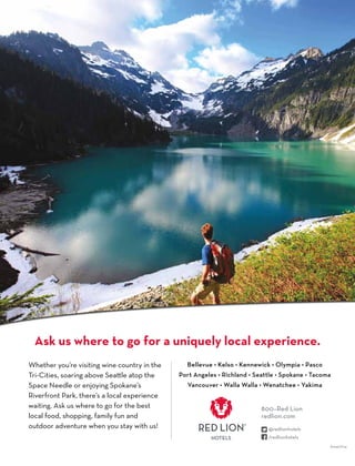 Whether you’re visiting wine country in the
Tri-Cities, soaring above Seattle atop the
Space Needle or enjoying Spokane’s
Riverfront Park, there’s a local experience
waiting. Ask us where to go for the best
local food, shopping, family fun and
outdoor adventure when you stay with us!
Bellevue • Kelso • Kennewick • Olympia • Pasco
Port Angeles • Richland • Seattle • Spokane • Tacoma
Vancouver • Walla Walla • Wenatchee • Yakima
Ask us where to go for a uniquely local experience.
800–Red Lion
redlion.com
A1041/0114
 