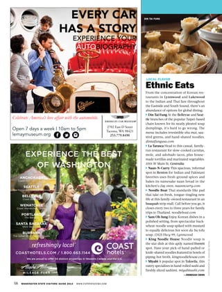 58 WASHINGTON STATE VISITORS’ GUIDE 2014 WWW.EXPERIENCEWA.COM
DIN TAI FUNG
LOCAL FLAVOR
Ethnic Eats
From the concentration of Korean res-
taurants in Lynnwood and Lakewood
to the Indian and Thai fare throughout
the Eastside and South Sound, there’s an
abundance of options for global dining:
Din Tai Fung At the Bellevue and Seat-
tle branches of the popular Taipei-based
chain known for its neatly pleated soup
dumplings, it’s hard to go wrong. The
menu includes irresistible shu mai, sau-
téed greens, and hand-shaved noodles.
dintaifungusa.com
La Tarasca Head to this casual, family-
run restaurant for slow-cooked carnitas,
mole, and adobado tacos, plus house-
made tortillas and marinated vegetables.
1001 W Main St, Centralia
Naan-N-Curry This spacious, informal
spot in Renton for Indian and Pakistani
favorites uses fresh-ground spices and
bakes its namesake naan bread in the
kitchen’s clay oven. naanncurry.com
Noodle Boat Thai standards like pad
thai take on fresh, tongue-tingling new
life at this family-owned restaurant in an
Issaquah strip mall. Call before you go, it
closes every two to three years for family
trips to Thailand. noodleboat.com
Sam Oh Jung Enjoy Korean dishes in a
polished setting, from spectacular buck-
wheat-noodle soup spiked with mustard
to equally delicious hot soon du bu tofu
soup. 17425 Hwy 99, Lynnwood
King Noodle House Noodle soup is
the star dish at this aptly named Everett
spot. Have your pick of hand-pulled or
knife-shaved noodles featured in bowls of
piping-hot broth. kingnoodlehouse.com
Miyabi A popular spot in Tukwila, this
eatery specializes in hand-rolled sushi and
freshly sliced sashimi. miyabisushi.com
—REBEKAH DENN
PHOTOGRAPHBYANNALISEWONG
EVERY CAR
HAS A STORY
EXPERIENCE YOUR
AUTOBIOGRAPHY
Celebrate America’s love affair with the automobile.
Open 7 days a week | 10am to 5pm
lemaymuseum.org
2702 East D Street
Tacoma, WA 98421
253.779.8490
 