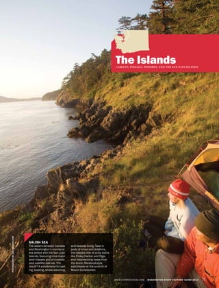 WWW.EXPERIENCEWA.COM WASHINGTON STATE VISITORS’ GUIDE 2014 71
The IslandsCAMANO, FIDALGO, WHIDBEY, AND THE SAN JUAN ISLANDS
PHOTOGRAPHBYJOELROGERS.COM
SALISH SEA
The waters between Canada
and Washington’s mainland
are dotted with the San Juan
Islands, featuring nine major
land masses and a hundred-
plus satellite islands. The
result? A wonderland for sail-
ing, boating, whale watching,
and seaside living. Take in
pods of orcas and dolphins,
the relaxed vibe of artsy towns
like Friday Harbor and Olga,
and mesmerizing views from
the stone, Medieval-style
watchtower at the summit of
Mount Constitution.
 