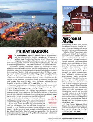 TRIP TIP
Plan ahead, find
ferry routes, and
view schedules
at wsdot.com/
ferries/schedule.
WWW.EXPERIENCEWA.COM WASHINGTON STATE VISITORS’ GUIDE 2014 73
PHOTOGRAPHLEFTBYCHARLESKOH,RIGHTBYMARGARETHALL
FRIDAY HARBOR
LOCAL SIPS
Ambrosial
Atolls
From Whidbey to Orcas Island, isolation
and a bounty of seafood make the area a
mecca for esoteric wines, palate-cleans-
ing brews, crisp ciders, and herbal spirits.
Whidbey Island Vineyards and Win-
ery (whidbeyislandwinery.com) uses
rare varietals like Madeleine Angevine,
an unconventional French wine now
sampled in the Langley tasting room.
Nearby Langley, Ott & Murphy Wines (ott
murphywines.com) focuses on Rhône-
styles like syrah and viognier, while
Whidbey Island Distillery (whidbey
distillery.com) is producing liqueurs from
Washington’s rare loganberries. Across
the pond, on Camano Island, Diamond
Knot Craft Brewing (diamondknot.com)
pours its suds at a lakeside island lodge.
From Anacortes, set sail for the San Juan
Islands. Lopez Island Vineyards’ (lopez
islandvineyards.com) tasting room, on six
acres of organic vineyards, is appealing for
both sights and sips. San Juan Vineyards
(sanjuanvineyards.com), on San Juan
Island, grows award-winning estate wines
like Madeleine Angevine and Siegerrebe.
An apple orchard serves as the home
of San Juan Island Distillery (sanjuan
islanddistillery.com), notable for gins and
liqueurs, and Westcott Bay Cider (westcott
baycider.com), which produces a variety
of traditional ciders.
In Orcas Island’s Eastsound, Island
Hoppin’ Brewery (islandhoppinbrewery.
com) makes small-batch ales and lagers.
Stop by for the K Pod Kolsch, named for
a local orca clan. —ERIN JAMES
FRIDAY HARBOR
AN HOUR-LONG BOAT RIDE from Anacortes is all that separates main-
land day-trippers from the shores of Friday Harbor, the gateway to
San Juan Island. Step directly off the state ferry or Clipper Vacations
(clippervacations.com) vessel into downtown, where the streets are
lined with locally owned businesses from The Doctor’s Office Cafe (do-cafe.com)
to the seafaring-themed Cask & Schooner Public House (caskandschooner.com).
The main town corridor, Spring Street, is within walking distance to almost
everything, including shops, restaurants, bars, and tasting rooms. Set your watch to
island time, and start the day with a latte from San Juan Coffee Roasting Company
(rockisland.com/~sjcoffee). Stroll with your steamer down the Cannery Land-
ing dock to catch views of both the maritime village and the archipelago beauty.
Decide on the Craquelin au Chocolat brioche pastry stuffed with candied oranges
and chocolate at Cafe Demeter (80 Nichols St), then saunter down the block to the
San Juan Islands Museum of Art (sjima.org) to view the sculptures, paintings, and
other pieces by Native artists. Afterward, enjoy a hand-shaved turkey sandwich on
hours-old bread at farm-to-table deli The Market Chef (225 A St).
Once nourished, get ready to hit the boutiques: Island Studios (islandstudios.com)
showcases work by local artists and craftspeople, while the cozy and quaint Ser-
endipity Used Books (223 A St) satisfies as a bookworm fix.
Prefer more active pursuits? Rent a bicycle or moped from Susie’s Mopeds (susies
mopeds.com) and voyage through the acres of farmland and forest, or book a boat
with San Juan Excursions (watchwhales.com) to awe at orcas. Farther afield, Roche
Harbor is just a 10-mile ride away on the other side of the island.
The 167-year-old sheltered harbor town is rumored to be haunted
and features a mysterious and massive lime ash mausoleum, an
eclectic sculpture park, and the spooky historic Hotel de Haro.
Back in Friday Harbor, dine at the cozy and celebrated Duck
Soup Inn (ducksoupinn.com), but don’t miss sitting by the
fireplace or trying the applewood-smoked oysters. Another epicurean excursion
awaits at The Bluff Restaurant Bar & Terrace (fridayharborhouse.com), situated in
the lobby of Friday Harbor House, offering vegetarian and gluten-free alternatives
that incorporate produce from an on-site garden and multiple usages and infusions
of local madrone bark. —ERIN JAMES
WHIDBEY ISLAND
VINEYARDS AND
WINERY
 