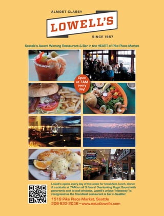 1519 Pike Place Market, Seattle
206-622-2036 • www.eatatlowells.com
Lowell’s opens every day of the week for breakfast, lunch, dinner
& cocktails at 7AM on all 3 floors! Overlooking Puget Sound with
panoramic wall to wall windows, Lowell’s unique “hideaway” is
recognized as the friendliest restaurant & bar in Seattle!
Seattle’s Award Winning Restaurant & Bar in the HEART of Pike Place Market
Open
at 7AM
every
day!
 