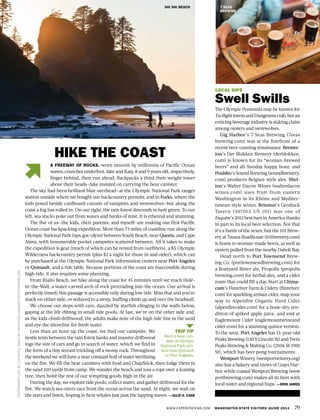 WWW.EXPERIENCEWA.COM WASHINGTON STATE VISITORS’ GUIDE 2014 79
LOCAL SIPS
Swell Swills
The Olympic Peninsula may be known for
TwilighttownsandDungenesscrab,butan
enticing beverage industry is staking claim
among oysters and werewolves.
Gig Harbor’s 7 Seas Brewing (7seas
brewing.com) was at the forefront of a
recent beer-canning renaissance. Bremer-
ton’s Der Blokken Brewery (derblokken.
com) is known for its “woman-brewed
beers” and all-Sunday happy hour, and
Poulsbo’s Sound Brewing (soundbrewery.
com) produces Belgian-style ales. Shel-
ton’s Walter Dacon Wines (walterdacon
wines.com) uses fruit from eastern
Washington in its Rhône and Mediter-
ranean-style wines. Brinnon’s Geoduck
Tavern (307103 US 101) was one of
Esquire’s 2012 best bars in America thanks
in part to its local beer selection. Not that
it’s a battle of the sexes, but the 101 Brew-
ery at Twana Roadhouse (101brewery.com)
is home to woman-made beers, as well as
oysters pulled from the nearby Dabob Bay.
Head north to Port Townsend Brew-
ing Co. (porttownsendbrewing.com) for
a Boatyard Bitter ale, Propolis (propolis
brewing.com) for herbal ales, and a cider
route that could fill a day. Start at Chima-
cum’s Finnriver Farm & Cidery (finnriver.
com) for sparkling artisan cider, map your
way to Alpenfire Organic Hard Cider
(alpenfirecider.com) for a bone-dry ren-
dition of spiked apple juice, and end at
Eaglemount Cider (eaglemountwineand
cider.com) for a stunning quince version.
To the west, Port Angeles has 15-year-old
Peaks Brewing (130 S Lincoln St) and Twin
Peaks Brewing & Malting Co. (2506 W 19th
St), which has beer pong tournaments.
Westport Winery (westportwinery.org)
also has a bakery and views of Grays Har-
bor, while coastal Westport Brewing (west
portbrewing.com) makes all its beer with
local water and regional hops. —ERIN JAMES
SHI SHI BEACH
PHOTOGRAPHLEFTBYLEERENTZ,RIGHTBYCATHERINEJOHNSON/FOXINTHEPINE.COM
A FREEWAY OF ROCKS, worn smooth by millennia of Pacific Ocean
waves, crunches underfoot. Jake and Katy, 8 and 9 years old, respectively,
linger behind, then run ahead. Backpacks a third their weight tower
above their heads—Jake insisted on carrying the bear canister.
The sky had been brilliant blue overhead—at the Olympic National Park ranger
station outside where we bought our backcountry permits, and in Forks, where the
kids posed beside cardboard cutouts of vampires and werewolves—but along the
coast a fog has rolled in. On our right, the rain forest descends in lush green. To our
left, sea stacks poke out from waves and banks of mist. It is ethereal and stunning.
The five of us—the kids, their parents, and myself—are making our first Pacific
Ocean coast backpacking expedition. More than 73 miles of coastline run along the
Olympic National Park (nps.gov/olym) between South Beach, near Queets, and Cape
Alava, with innumerable pocket campsites scattered between. All it takes to make
the expedition is gear (much of which can be rented from outfitters), a $5 Olympic
Wilderness backcountry permit (plus $2 a night for those 16 and older), which can
be purchased at the Olympic National Park information centers near Port Angeles
or Quinault, and a tide table. Because portions of the coast are inaccessible during
high tide, it also requires some planning.
From Rialto Beach, we hike along the coast for 45 minutes until we reach Hole-
in-the-Wall, a water-carved arch of rock protruding into the ocean. Our arrival is
perfectly timed; this passage is accessible only during low tide. Miss that and you’re
stuck on either side, or reduced to a steep, huffing climb up and over the headwall.
We choose our steps with care, dazzled by starfish clinging to the walls below,
gaping at the life ebbing in small tide pools. At last, we’re on the other side and,
as the kids climb driftwood, the adults make note of the high tide line in the sand
and eye the shoreline for fresh water.
Less than an hour up the coast, we find our campsite. We
nestle tents between the rain forest banks and massive driftwood
logs the size of cars and go in search of water, which we find in
the form of a tiny stream trickling off a mossy rock. Throughout
the weekend we will have a near constant boil of water sterilizing
on the fire. We fill the bear canisters with food and ChapStick, then lodge them in
the sand 100 yards from camp. We wander the beach and toss a rope over a leaning
tree, then hoist the rest of our tempting goods high in the air.
During the day, we explore tide pools, collect water, and gather driftwood for the
fire. We watch sea otters race from the ocean across the sand. At night, we wait on
the stars and listen, hoping to hear whales just past the lapping waves. —JULIE H. CASE
HIKE THE COAST
7 SEAS
BREWING
TRIP TIP
Rent a bear can-
ister at Olympic
National Park cen-
ters near Quinault
or Port Angeles.
 