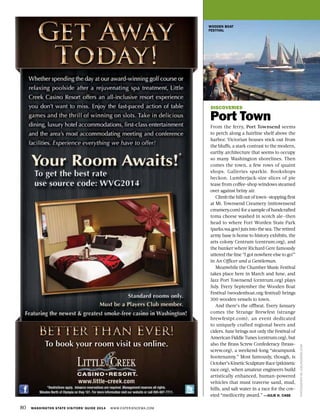 80 WASHINGTON STATE VISITORS’ GUIDE 2014 WWW.EXPERIENCEWA.COM
PHOTOGRAPHBYJOELROGERS.COM
DISCOVERIES
Port Town
From the ferry, Port Townsend seems
to perch along a hairline shelf above the
harbor. Victorian houses stick out from
the bluffs, a stark contrast to the modern,
earthy architecture that seems to occupy
so many Washington shorelines. Then
comes the town, a few rows of quaint
shops. Galleries sparkle. Bookshops
beckon. Lumberjack-size slices of pie
tease from coffee-shop windows steamed
over against briny air.
Climb the hill out of town—stopping first
at Mt. Townsend Creamery (mttownsend
creamery.com) for a sample of handcrafted
toma cheese washed in scotch ale—then
head to where Fort Worden State Park
(parks.wa.gov) juts into the sea. The retired
army base is home to history exhibits, the
arts colony Centrum (centrum.org), and
the bunker where Richard Gere famously
uttered the line “I got nowhere else to go!”
in An Officer and a Gentleman.
Meanwhile the Chamber Music Festival
takes place here in March and June, and
Jazz Port Townsend (centrum.org) plays
July. Every September the Wooden Boat
Festival (woodenboat.org/festival) brings
300 wooden vessels to town.
And there’s the offbeat. Every January
comes the Strange Brewfest (strange
brewfestpt.com), an event dedicated
to uniquely crafted regional beers and
ciders. June brings not only the Festival of
American Fiddle Tunes (centrum.org), but
also the Brass Screw Confederacy (brass-
screw.org), a weekend-long “steampunk
hootenanny.” Most famously, though, is
October’sKineticSculptureRace(ptkinetic
race.org), when amateur engineers build
artistically enhanced, human-powered
vehicles that must traverse sand, mud,
hills, and salt water in a race for the cov-
eted “mediocrity award.” —JULIE H. CASE
WOODEN BOAT
FESTIVAL
 