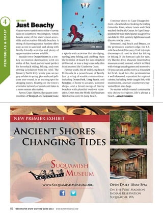 82 WASHINGTON STATE VISITORS’ GUIDE 2014 WWW.EXPERIENCEWA.COM
4
PENINSULAS&COAST
PHOTOGRAPHBYMATTD’ANNUNZIO
GET OUT
Just Beachy
Ocean waves tumble onto miles of tawny
sand in southwest Washington, which
boasts some of the state’s most acces-
sible and recreation-friendly beaches. A
string of charming coastal hamlets offers
easy access to sand and surf, along with
family-friendly activities and plenty of
opportunities to view wildlife.
Seaside town Ocean Shores is a low-
key recreation destination with six
miles of flat, hard-packed sand perfect
for horseback riding, biking, and even
driving (a holdover from the ’60s). The
blustery North Jetty, where you can see
gray whales in spring, plus seals and peli-
cans year-round, is an exciting spot for
dodging waves. Boating on the town’s
extensive network of canals and lakes is
a more serene alternative.
Across Grays Harbor, the quaint com-
munities of Westport and Grayland make
a splash with activities like kite flying,
surfing, jetty fishing, and crabbing. Hunt
the 18 miles of beach for sun-bleached
driftwood, or tour a bog to see why this
is nicknamed the Cranberry Coast.
Farther south, the 28-mile Long Beach
Peninsula is a powerhouse of family
fun. A string of seaside communities—
including Ocean Park, Long Beach, and
Seaview—is home to arcades, souvenir
shops, and a broad sweep of breezy
beaches with plentiful outdoor recre-
ation. Don’t miss the World Kite Museum
(kitefestival.com) in Long Beach.
Continue down to Cape Disappoint-
ment, a headland overlooking the roiling
Columbia River, where Lewis and Clark
reached the Pacific Ocean. In Cape Disap-
pointment State Park (parks.wa.gov) you
can hike to 19th-century lighthouses and
discover rocky coves.
Between Long Beach and Ilwaco, on
the peninsula’s southern edge, the 8.5-
mile beachside Discovery Trail (olympic
discoverytrail.com) is ideal for hiking
or biking. If the forecast calls for rain,
try Marsh’s Free Museum (marshsfree
museum.com) instead, which is filled
with vintage arcade games and souvenirs.
Or you can just amble over to a restaurant
for fresh, local fare; the peninsula has
a well-deserved reputation for regional
cuisine, including fresh-caught fish, wild
mushrooms, and tart cranberries har-
vested from area bogs.
No matter which coastal community
you choose to explore, life’s always a
beach. —LESLIE FORSBERG
LONG BEACH
Ancient Shores
Changing Tides
www.SuquamishMuseum.org Open Daily 10am-5pm
On the Port Madison
Indian Reservation
Suquamish, WA
NEW PREMIER EXHIBIT
 