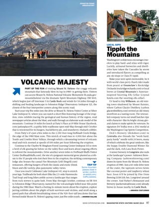 WWW.EXPERIENCEWA.COM WASHINGTON STATE VISITORS’ GUIDE 2014 87
PHOTOGRAPHLEFTBYRICKDALRYMPLE,RIGHTCOURTESYCARBONGLACIERDISTILLERY
PART OF THE FUN of visiting Mount St. Helens—the craggy volcanic
mountain that famously blew its top in 1980—is getting there. Visitors
can access Mount St. Helens National Volcanic Monument (fs.usda.gov/
mountsthelens) via the dramatic Spirit Mountain Highway (SR 504),
which begins just off Interstate 5 in Castle Rock and winds for 54 miles through a
shifting and healing landscape to Johnston Ridge Observatory (milepost 52), the
closest of the four interpretive centers along this scenic road.
Start your trip five miles into the drive at Mount St. Helens Visitor Center at Silver
Lake (milepost 5), where you can watch a short film featuring footage of the erup-
tion, view exhibits tracing the geological and human history of the region, read
newspaper articles about the blast, and walk through an elaborate scale model of the
mountain. Continue 14 miles for lunch at Patty’s Place at 19 Mile House (facebook.
com/pattysplace19), a quirky little roadhouse open mid-May through mid-October
that is renowned for its burgers, huckleberry pie, and strawberry-rhubarb cobbler.
From Patty’s it’s just a few miles to the 2,340-foot-long Hoffstadt Creek Bridge,
the edge of the 1980 blast zone. This stretch of road rises to 4,000 feet above the
Toutle and Cowlitz River Valleys, through which a devastating torrent of volcanic
mud and rock zoomed at speeds of 100 miles per hour following the eruption.
Continue to the Charles W. Bingham Forest Learning Center (milepost 33) to view
a herd of elk grazing far below on the valley floor and learn about ongoing efforts
to reforest the mountainsides. Drive another seven miles to Hoffstadt Bluffs Visitor
Center (hoffstadtbluffs.com), the site of a poignant memorial grove planted as a trib-
ute to the 57 people who lost their lives in the eruption; the striking contemporary
lodge also houses the casual Fire Mountain Grill (fmgrill.com)
restaurant, offering burgers of both the classic and exotic (think
bison and elk) variety, plus panoramic valley views.
Once you reach Coldwater Lake (milepost 44), stop to stretch
your legs. Trailheads for both short (like the 2.5-mile Hummocks
Trail loop) and long hikes amble across a landscape that ranges
from rock-strewn to quite lush. From May through October, continue on SR 504
to Johnston Ridge Observatory, named for the volcanologist killed near this point
during the 1980 blast. Watch a riveting 16-minute movie about the eruption, explore
jarring exhibits about the plight of both survivors and victims, and stroll along a
paved path that affords breathtaking views of the 920-foot-tall lava dome that has
formed inside Mount St. Helens’s gaping crater, just five miles south. —ANDREW COLLINS
LOCAL SIPS
Tipple the
Mountains
Washington’s wilderness encourages trav-
elers to play hard—and relax with vigor.
Luckily, artisanal breweries and distill-
eries have taken the Cascades by storm
and introduced flavors as compelling as
any ski slope or Class IV rapid.
Make your next après memorable, be it
with world-class perry (hard cider made
from pears) at Enumclaw’s Rockridge
Orchards(rockridgeorchards.com)orlocal
brews at Crystal Mountain’s Austrian-
inspired Snorting Elk Cellar (crystal
hotels.com/the-snorting-elk-cellar).
Or head to tiny Wilkeson, an old min-
ing town shadowed by Mount Rainier,
where Carbon Glacier Distillery (carbon
glacierdistillery.com) revived an old-timey
storefront as a tasting room. The veteran-
led company turns out small batches ripe
with character—like its bright citrusy gin—
and claims to make spirits for veterans. Its
signature B4 Vodka won a 2012 medal at
the Washington Cup Spirits Competition.
Dick’s Brewery (dicksbeer.com) in
Centralia also threads the “work hard,
party hardy” needle with 24 beers, many
of which celebrate the great outdoors, like
the hoppy Double Diamond Winter Ale
and the dark, rich Lava Rock Porter.
A newer brewery in Longview also nods
at the landscape’s power: Ashtown Brew-
ing Company (ashtownbrewing.com)
draws its name from the Mount St. Helens
eruption of 1980. Just a 60-mile drive west
of the crater, the taproom serves twists
like coconut porter and raspberry wheat
beer. Soon it’ll be joined by Five Dons
Brewing (1158 11th Ave, Longview) around
the corner. And Parker’s Restaurant and
Brewery (parkerssteakhouse.com) already
brews in-house nearby in Castle Rock.
—AMANDA CASTLEMAN
JOHNSTON RIDGE
OBSERVATORY
TRIP TIP
Some mountain
passes close in
winter; confirm
at wsdot.com/
traffic/passes.
VOLCANIC MAJESTY
CARBON GLACIER DISTILLERY
 