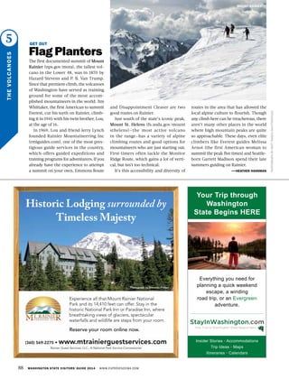 5
THEVOLCANOES
PHOTOGRAPHBYMATTRAGEN/SHUTTERSTOCK
GET OUT
Flag Planters
The first documented summit of Mount
Rainier (nps.gov/mora), the tallest vol-
cano in the Lower 48, was in 1870 by
Hazard Stevens and P. B. Van Trump.
Since that premiere climb, the volcanoes
of Washington have served as training
ground for some of the most accom-
plished mountaineers in the world. Jim
Whittaker, the first American to summit
Everest, cut his teeth on Rainier, climb-
ing it in 1945 with his twin brother, Lou,
at the age of 16.
In 1969, Lou and friend Jerry Lynch
founded Rainier Mountaineering Inc
(rmiguides.com), one of the most pres-
tigious guide services in the country,
which offers guided expeditions and
training programs for adventurers. If you
already have the experience to attempt
a summit on your own, Emmons Route
and Disappointment Cleaver are two
good routes on Rainier.
Just south of the state’s iconic peak,
Mount St. Helens (fs.usda.gov/mount
sthelens)—the most active volcano
in the range—has a variety of alpine
climbing routes and good options for
mountaineers who are just starting out.
First-timers often tackle the Monitor
Ridge Route, which gains a lot of verti-
cal, but isn’t too technical.
It’s this accessibility and diversity of
routes in the area that has allowed the
local alpine culture to flourish. Though
any climb here can be treacherous, there
aren’t many other places in the world
where high mountain peaks are quite
so approachable. These days, even elite
climbers like Everest guides Melissa
Arnot (the first American woman to
summit the peak five times) and Seattle-
born Garrett Madison spend their late
summers guiding on Rainier.
—HEATHER HANSMAN
88 WASHINGTON STATE VISITORS’ GUIDE 2014 WWW.EXPERIENCEWA.COM
MOUNT RAINIER
AD
(360) 569-2275 • www.mtrainierguestservices.com
Rainier Guest Services, LLC., A National Park Service Concessioner
Experience all that Mount Rainier National
Park and its 14,410 feet can offer. Stay in the
historic National Park Inn or Paradise Inn, where
breathtaking views of glaciers, spectacular
waterfalls and wildlife are steps from your room.
Reserve your room online now.
Historic Lodging surrounded by
Timeless Majesty
Photograph by Donavon Preiser
Insider Stories • Accommodations
Trip Ideas • Maps
Itineraries • Calendars
Everything you need for
planning a quick weekend
escape, a winding
road trip, or an Evergreen
adventure.
Your Trip through
Washington
State Begins HERE
 