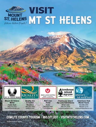 Photo by Protik M. Hossain
Mount St Helens
Motel
Castle Rock
360.274.7721
mountsthelensmotel.com
Quality Inn
& Suites
Woodland
360.225.1000
qualityinn.com
Red Lion
Hotel
Kelso
360.636.4400
redlionhotel.com
America’s Hub
World Tours
503.896.2464
800.637.3110
americashubworldtours.com
Treehouse Island
Zip Line Adventures
Silver Lake
360.274.2425
thetreehouseisland.com
Mount St Helens
Motel
Castle Rock
360.274.7721
mountsthelensmotel.com
Quality Inn
& Suites
Woodland
360.225.1000
qualityinn.com
Red Lion
Hotel
Kelso
360.636.4400
redlionhotel.com
America’s Hub
World Tours
503.896.2464
800.637.3110
americashubworldtours.com
Treehouse Island
Zip Line Adventures
Silver Lake
360.274.2425
thetreehouseisland.com
 