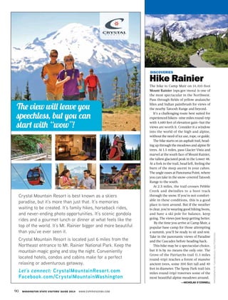 90 WASHINGTON STATE VISITORS’ GUIDE 2014 WWW.EXPERIENCEWA.COM
DISCOVERIES
Hike Rainier
The hike to Camp Muir on 14,410-foot
Mount Rainier (nps.gov/mora) is one of
the most spectacular in the Northwest.
Pass through fields of yellow avalanche
lilies and Indian paintbrush for views of
the nearby Tatoosh Range and beyond.
It’s a challenging route best suited for
experienced hikers—nine miles round-trip
with 4,680 feet of elevation gain—but the
views are worth it. Consider it a window
into the world of the high and alpine,
without the need of ice axe, rope, or guide.
The hike starts on an asphalt trail, head-
ing up through the meadows and alpine fir
trees. At 1.5 miles, pass Glacier Vista and
marvel at the south face of Mount Rainier,
the tallest glaciated peak in the Lower 48.
At a fork in the trail, head left, feeling the
burn of the steep ascent in your calves.
The angle eases at Panorama Point, where
you can take in the snow-covered Tatoosh
Range to the south.
At 2.5 miles, the trail crosses Pebble
Creek and dwindles to a boot track
through the snow. If you’re not comfort-
able in these conditions, this is a good
place to turn around. But if the weather
is clear, you’re wearing good hiking boots,
and have a ski pole for balance, keep
going. The views just keep getting better.
By the time you arrive at Camp Muir, a
popular base camp for those attempting
a summit, you’ll be ready to sit and rest.
Take in the panoramic views of Paradise
and the Cascades before heading back.
This hike may be a spectacular choice,
but it is by no means the only one. The
Grove of the Patriarchs trail (1.3 miles
round-trip) reaches a forest of massive
ancient trees, some 300 feet tall and 40
feet in diameter. The Spray Park trail (six
miles round-trip) traverses some of the
most beautiful alpine meadows around.
—NICHOLAS O’CONNELL
PHOTOGRAPHBYTUSHARKOLEY/SHUTTERSTOCK
 
