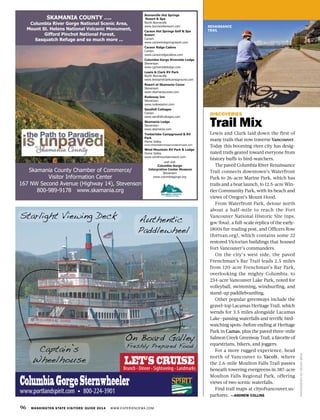96 WASHINGTON STATE VISITORS’ GUIDE 2014 WWW.EXPERIENCEWA.COM
RENAISSANCE
TRAIL
DISCOVERIES
Trail Mix
Lewis and Clark laid down the first of
many trails that now traverse Vancouver.
Today this booming river city has desig-
nated trails geared toward everyone from
history buffs to bird-watchers.
The paved Columbia River Renaissance
Trail connects downtown’s Waterfront
Park to 26-acre Marine Park, which has
trails and a boat launch, to 12.5-acre Win-
tler Community Park, with its beach and
views of Oregon’s Mount Hood.
From Waterfront Park, detour north
about a half-mile to reach the Fort
Vancouver National Historic Site (nps.
gov/fova), a full-scale replica of the early-
1800s fur-trading post, and Officers Row
(fortvan.org), which contains some 22
restored Victorian buildings that housed
Fort Vancouver’s commanders.
On the city’s west side, the paved
Frenchman’s Bar Trail leads 2.5 miles
from 120-acre Frenchman’s Bar Park,
overlooking the mighty Columbia, to
234-acre Vancouver Lake Park, noted for
volleyball, swimming, windsurfing, and
stand-up paddleboarding.
Other popular greenways include the
gravel-top Lacamas Heritage Trail, which
wends for 3.5 miles alongside Lacamas
Lake—passing waterfalls and terrific bird-
watching spots—before ending at Heritage
Park in Camas, plus the paved three-mile
Salmon Creek Greenway Trail, a favorite of
equestrians, bikers, and joggers.
For a more rugged experience, head
north of Vancouver to Yacolt, where
the 2.6-mile Moulton Falls Trail passes
beneath towering evergreens in 387-acre
Moulton Falls Regional Park, offering
views of two scenic waterfalls.
Find trail maps at cityofvancouver.us/
parksrec. —ANDREW COLLINS
PHOTOGRAPHBYDEVONBRAY
Skamania County Chamber of Commerce/
Visitor Information Center
167 NW Second Avenue (Highway 14), Stevenson
800-989-9178 www.skamania.org
Bonneville Hot Springs
Resort & Spa
North Bonneville
www.bonnevilleresort.com
Carson Hot Springs Golf & Spa
Resort
Carson
www.carsonhotspringresort.com
Carson Ridge Cabins
Carson
www.carsonridgecabins.com
Columbia Gorge Riverside Lodge
Stevenson
www.cgriversidelodge.com
Lewis & Clark RV Park
North Bonneville
www.lewisandclarkcampground.com
Resort at Skamania Coves
Stevenson
www.skamaniacoves.com
Rodeway Inn
Stevenson
www.rodewayinn.com
Sandhill Cottages
Carson
www.sandhillcottages.com
Skamania Lodge
Stevenson
www.skamania.com
Timberlake Campground & RV
Park
Home Valley
www.timberlakecampgroundandrvpark.com
Wind Mountain RV Park & Lodge
Home Valley
www.windmountainresort.com
and visit
Columbia Gorge
Interpretive Center Museum
Stevenson
www.columbiagorge.org
SKAMANIA COUNTY ….
Columbia River Gorge National Scenic Area,
Mount St. Helens National Volcanic Monument,
Gifford Pinchot National Forest,
Sasquatch Refuge and so much more ...
Authentic
Paddlewheel
On Board Galley
Freshly Prepared Food
Captain’s
Wheelhouse
ColumbiaGorgeSternwheeler
www.portlandspirit.com 800-224-3901
Starlight Viewing Deck
Brunch - Dinner - Sightseeing - Landmarks
LET’S CRUISE
 