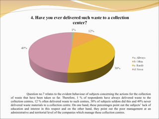 Question no.7 relates to the evident behaviour   of   subjects  concerning  the actions for the collection of waste that have been taken so far. Therefore,  1 % of res p ondents  have always delivered was te  to the collection centres,  12 %  often delivered  waste  to  such  centres,  38% of subjects seldom  did this and  49%  never delivered  waste materials  to a collection centre. On one hand, these percentages point out the  subjects ’ lack of education and interest   in this respect and on the other hand, they point out the poor management at an administrative and territorial level of the companies which manage these collection centres.  