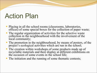 Action Plan Placing in all the school rooms (classrooms, laboratories, offices) of some special boxes for the collection of paper waste; The regular organization of activities for the selective waste collection in the neighbourhood with the involvement of the local community; The promotion in the neighbourhood, by means of posters, of the project’s ecological activities which are run in the school; The creation within workshops of some products made up of recyclable materials and their display at different exhibitions on the occasion of some events in the school life; The initiation and the running of some thematic contests; 