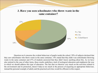 Question no. 6  concerns the evident behaviour of pupils inside the school.  59%  of subjects declared that they saw schoolmates who threw waste in the same container,  14%  stated that they didn’t see schoolmates throwing waste in the same container and  27%  of students answered that they didn’t know anything about this .  As we have also noticed in the case of other items, these results underline a lack of ecological education and emphasize the way in which we should address this type of education. The fact that we theorize very much on the activities related to the environment and its protection, doesn’t help us too much in the process of acquiring an appropriate behaviour, instead the personal example of adults and the practical activities would be efficient in this respect.  