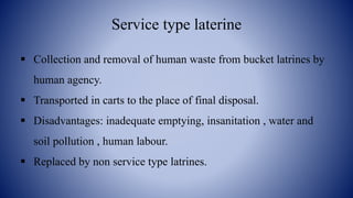 Service type laterine
 Collection and removal of human waste from bucket latrines by
human agency.
 Transported in carts to the place of final disposal.
 Disadvantages: inadequate emptying, insanitation , water and
soil pollution , human labour.
 Replaced by non service type latrines.
 