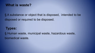 What is waste?
§ A substance or object that is disposed, intended to be
disposed or required to be disposed.
Types:
§ Human waste, municipal waste, hazardous waste,
biomedical waste.
 