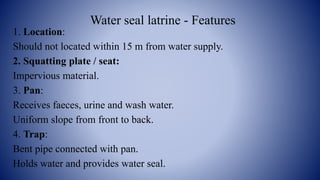 Water seal latrine - Features
1. Location:
Should not located within 15 m from water supply.
2. Squatting plate / seat:
Impervious material.
3. Pan:
Receives faeces, urine and wash water.
Uniform slope from front to back.
4. Trap:
Bent pipe connected with pan.
Holds water and provides water seal.
 