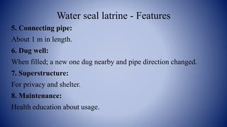 Water seal latrine - Features
5. Connecting pipe:
About 1 m in length.
6. Dug well:
When filled; a new one dug nearby and pipe direction changed.
7. Superstructure:
For privacy and shelter.
8. Maintenance:
Health education about usage.
 