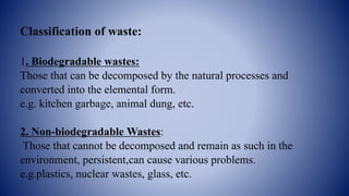 Classification of waste:
1. Biodegradable wastes:
Those that can be decomposed by the natural processes and
converted into the elemental form.
e.g. kitchen garbage, animal dung, etc.
2. Non-biodegradable Wastes:
Those that cannot be decomposed and remain as such in the
environment, persistent,can cause various problems.
e.g.plastics, nuclear wastes, glass, etc.
 