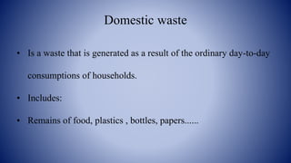 Domestic waste
• Is a waste that is generated as a result of the ordinary day-to-day
consumptions of households.
• Includes:
• Remains of food, plastics , bottles, papers......
 