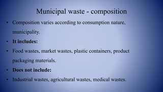 Municipal waste - composition
• Composition varies according to consumption nature,
municipality.
• It includes:
• Food wastes, market wastes, plastic containers, product
packaging materials.
• Does not include:
• Industrial wastes, agricultural wastes, medical wastes.
 