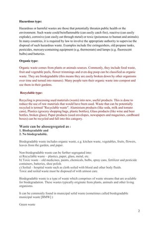 2
Hazardous type:
Hazardous or harmful wastes are those that potentially threaten public health or the
environment. Such waste could beinflammable (can easily catch fire), reactive (can easily
explode), corrosive (can easily eat through metal) or toxic (poisonous to human and animals).
In many countries, it is required by law to involve the appropriate authority to supervise the
disposal of such hazardous waste. Examples include fire extinguishers, old propane tanks,
pesticides, mercury-containing equipment (e.g, thermostats) and lamps (e.g. fluorescent
bulbs) and batteries.
Organic type:
Organic waste comes from plants or animals sources. Commonly, they include food waste,
fruit and vegetable peels, flower trimmings and even dog poop can be classified as organic
waste. They are biodegradable (this means they are easily broken down by other organisms
over time and turned into manure). Many people turn their organic waste into compost and
use them in their gardens.
Recyclable type:
Recycling is processing used materials (waste) into new, useful products. This is done to
reduce the use of raw materials that would have been used. Waste that can be potentially
recycled is termed "Recyclable waste". Aluminium products (like soda, milk and tomato
cans), Plastics (grocery shopping bags, plastic bottles), Glass products (like wine and beer
bottles, broken glass), Paper products (used envelopes, newspapers and magazines, cardboard
boxes) can be recycled and fall into this category.
Waste can be alsosegregated as :
1. Biodegradable and
2. No biodegradable.
Biodegradable waste includes organic waste, e.g. kitchen waste, vegetables, fruits, flowers,
leaves from the garden, and paper.
Non-biodegradable waste can be further segregated into:
a) Recyclable waste – plastics, paper, glass, metal, etc.
b) Toxic waste – old medicines, paints, chemicals, bulbs, spray cans, fertilizer and pesticide
containers, batteries, shoe polish.
c) Soiled – hospital waste such as cloth soiled with blood and other body fluids.
Toxic and soiled waste must be disposed of with utmost care.
Biodegradable waste is a type of waste which comprises of waste streams that are available
for biodegradation. These wastes typically originate from plants, animals and other living
organisms.
It can be commonly found in municipal solid waste (sometimes called biodegradable
municipal waste [BMW] )
Green waste
 