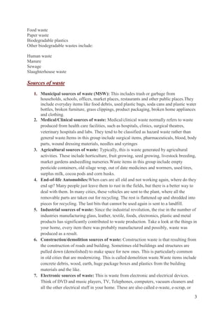3
Food waste
Paper waste
Biodegradable plastics
Other biodegradable wastes include:
Human waste
Manure
Sewage
Slaughterhouse waste
Sources of waste
1. Municipal sources of waste (MSW): This includes trash or garbage from
households, schools, offices, market places, restaurants and other public places.They
include everyday items like food debris, used plastic bags, soda cans and plastic water
bottles, broken furniture, grass clippings, product packaging, broken home appliances
and clothing.
2. Medical/Clinical sources of waste: Medical/clinical waste normally refers to waste
produced from health care facilities, such as hospitals, clinics, surgical theatres,
veterinary hospitals and labs. They tend to be classified as hazard waste rather than
general waste.Items in this group include surgical items, pharmaceuticals, blood, body
parts, wound dressing materials, needles and syringes
3. Agricultural sources of waste: Typically, this is waste generated by agricultural
activities. These include horticulture, fruit growing, seed growing, livestock breeding,
market gardens andseedling nurseries.Waste items in this group include empty
pesticide containers, old silage wrap, out of date medicines and wormers, used tires,
surplus milk, cocoa pods and corn husks.
4. End-of-life Automobiles:When cars are all old and not working again, where do they
end up? Many people just leave them to rust in the fields, but there is a better way to
deal with them. In many cities, these vehicles are sent to the plant, where all the
removable parts are taken out for recycling. The rest is flattened up and shredded into
pieces for recycling. The last bits that cannot be used again is sent to a landfill.
5. Industrial sources of waste: Since the industrial revolution, the rise in the number of
industries manufacturing glass, leather, textile, foods, electronics, plastic and metal
products has significantly contributed to waste production. Take a look at the things in
your home, every item there was probably manufactured and possibly, waste was
produced as a result.
6. Construction/demolition sources of waste: Construction waste is that resulting from
the construction of roads and building. Sometimes old buildings and structures are
pulled down (demolished) to make space for new ones. This is particularly common
in old cities that are modernizing. This is called demolition waste.Waste items include
concrete debris, wood, earth, huge package boxes and plastics from the building
materials and the like.
7. Electronic sources of waste: This is waste from electronic and electrical devices.
Think of DVD and music players, TV, Telephones, computers, vacuum cleaners and
all the other electrical stuff in your home. These are also called e-waste, e-scrap, or
 
