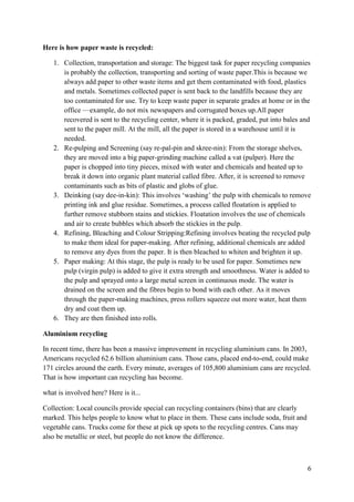 6
Here is how paper waste is recycled:
1. Collection, transportation and storage: The biggest task for paper recycling companies
is probably the collection, transporting and sorting of waste paper.This is because we
always add paper to other waste items and get them contaminated with food, plastics
and metals. Sometimes collected paper is sent back to the landfills because they are
too contaminated for use. Try to keep waste paper in separate grades at home or in the
office —example, do not mix newspapers and corrugated boxes up.All paper
recovered is sent to the recycling center, where it is packed, graded, put into bales and
sent to the paper mill. At the mill, all the paper is stored in a warehouse until it is
needed.
2. Re-pulping and Screening (say re-pal-pin and skree-nin): From the storage shelves,
they are moved into a big paper-grinding machine called a vat (pulper). Here the
paper is chopped into tiny pieces, mixed with water and chemicals and heated up to
break it down into organic plant material called fibre. After, it is screened to remove
contaminants such as bits of plastic and globs of glue.
3. Deinking (say dee-in-kin): This involves ‘washing’ the pulp with chemicals to remove
printing ink and glue residue. Sometimes, a process called floatation is applied to
further remove stubborn stains and stickies. Floatation involves the use of chemicals
and air to create bubbles which absorb the stickies in the pulp.
4. Refining, Bleaching and Colour Stripping:Refining involves beating the recycled pulp
to make them ideal for paper-making. After refining, additional chemicals are added
to remove any dyes from the paper. It is then bleached to whiten and brighten it up.
5. Paper making: At this stage, the pulp is ready to be used for paper. Sometimes new
pulp (virgin pulp) is added to give it extra strength and smoothness. Water is added to
the pulp and sprayed onto a large metal screen in continuous mode. The water is
drained on the screen and the fibres begin to bond with each other. As it moves
through the paper-making machines, press rollers squeeze out more water, heat them
dry and coat them up.
6. They are then finished into rolls.
Aluminium recycling
In recent time, there has been a massive improvement in recycling aluminium cans. In 2003,
Americans recycled 62.6 billion aluminium cans. Those cans, placed end-to-end, could make
171 circles around the earth. Every minute, averages of 105,800 aluminium cans are recycled.
That is how important can recycling has become.
what is involved here? Here is it...
Collection: Local councils provide special can recycling containers (bins) that are clearly
marked. This helps people to know what to place in them. These cans include soda, fruit and
vegetable cans. Trucks come for these at pick up spots to the recycling centres. Cans may
also be metallic or steel, but people do not know the difference.
 
