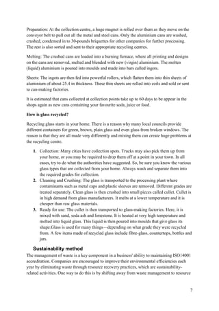7
Preparation: At the collection centre, a huge magnet is rolled over them as they move on the
conveyor belt to pull out all the metal and steel cans. Only the aluminium cans are washed,
crushed, condensed in to 30-pounds briquettes for other companies for further processing.
The rest is also sorted and sent to their appropriate recycling centres.
Melting: The crushed cans are loaded into a burning furnace, where all printing and designs
on the cans are removed, melted and blended with new (virgin) aluminium. The molten
(liquid) aluminium is poured into moulds and made into bars called ingots.
Sheets: The ingots are then fed into powerful rollers, which flatten them into thin sheets of
aluminium of about 25.4 in thickness. These thin sheets are rolled into coils and sold or sent
to can-making factories.
It is estimated that cans collected at collection points take up to 60 days to be appear in the
shops again as new cans containing your favourite soda, juice or food.
How is glass recycled?
Recycling glass starts in your home. There is a reason why many local councils provide
different containers for green, brown, plain glass and even glass from broken windows. The
reason is that they are all made very differently and mixing them can create huge problems at
the recycling centre.
1. Collection: Many cities have collection spots. Trucks may also pick them up from
your home, or you may be required to drop them off at a point in your town. In all
cases, try to do what the authorities have suggested. So, be sure you know the various
glass types that are collected from your home. Always wash and separate them into
the required grades for collection.
2. Cleaning and Crushing: The glass is transported to the processing plant where
contaminants such as metal caps and plastic sleeves are removed. Different grades are
treated separately. Clean glass is then crushed into small pieces called cullet. Cullet is
in high demand from glass manufacturers. It melts at a lower temperature and it is
cheaper than raw glass materials.
3. Ready for use: The cullet is then transported to glass-making factories. Here, it is
mixed with sand, soda ash and limestone. It is heated at very high temperature and
melted into liquid glass. This liquid is then poured into moulds that give glass its
shape.Glass is used for many things—depending on what grade they were recycled
from. A few items made of recycled glass include fibre-glass, countertops, bottles and
jars.
Sustainability method
The management of waste is a key component in a business' ability to maintaining ISO14001
accreditation. Companies are encouraged to improve their environmental efficiencies each
year by eliminating waste through resource recovery practices, which are sustainability-
related activities. One way to do this is by shifting away from waste management to resource
 