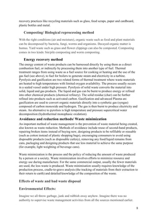 8
recovery practices like recycling materials such as glass, food scraps, paper and cardboard,
plastic bottles and metal.
Composting/ Biological reprocessing method
With the right conditions (air and moisture), organic waste such as food and plant materials
can be decomposed by bacteria, fungi, worms and organisms. Decayed organic matter is
humus. Yard waste such as grass and flower clippings can also be composted. Composting
comes in two kinds: bin/pile composting and worm composting.
Energy recovery method
The energy content of waste products can be harnessed directly by using them as a direct
combustion fuel, or indirectly by processing them into another type of fuel. Thermal
treatment ranges from using waste as a fuel source for cooking or heating and the use of the
gas fuel (see above), to fuel for boilers to generate steam and electricity in a turbine.
Pyrolysis and gasification are two related forms of thermal treatment where waste materials
are heated to high temperatures with limited oxygen availability. The process usually occurs
in a sealed vessel under high pressure. Pyrolysis of solid waste converts the material into
solid, liquid and gas products. The liquid and gas can be burnt to produce energy or refined
into other chemical products (chemical refinery). The solid residue (char) can be further
refined into products such as activated carbon. Gasification and advanced Plasma arc
gasification are used to convert organic materials directly into a synthetic gas (syngas)
composed of carbon monoxide and hydrogen. The gas is then burnt to produce electricity and
steam. An alternative to pyrolisis is high temperature and pressure supercritical water
decomposition (hydrothermal monophasic oxidation).
Avoidance and reduction methods/ Waste minimization
An important method of waste management is the prevention of waste material being created,
also known as waste reduction. Methods of avoidance include reuse of second-hand products,
repairing broken items instead of buying new, designing products to be refillable or reusable
(such as cotton instead of plastic shopping bags), encouraging consumers to avoid using
disposable products (such as disposable cutlery), removing any food/liquid remains from
cans, packaging and designing products that use less material to achieve the same purpose
(for example, light weighting of beverage cans).
Waste minimization is the process and the policy of reducing the amount of waste produced
by a person or a society. Waste minimization involves efforts to minimize resource and
energy use during manufacture. For the same commercial output, usually the fewer materials
are used, the less waste is produced. Waste minimisation usually requires knowledge of the
production process, cradle-to-grave analysis (the tracking of materials from their extraction to
their return to earth) and detailed knowledge of the composition of the waste.
Effects of waste and bad waste disposal
Environmental Effects:
Imagine we all throw garbage, junk and rubbish away anyhow. Imagine there was no
authority to supervise waste management activities from all the sources mentioned earlier.
 