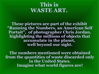 This is WASTE ART. These pictures are part of the exhibit  &quot;Running the Numbers, an American Self Portait&quot;,  of photographer Chris Jordan, highlighting the millions of objects that accumulate in the planet,  well beyond our sight. The numbers mentioned were obtained from the quantities of waste discarded only in the United States. Imagine what world figures are! 