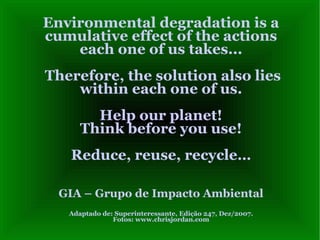 Environmental degradation is a cumulative effect of the actions each one of us takes...  Therefore, the solution also lies within each one of us. Help our planet! Think before you use! Reduce, reuse, recycle… GIA – Grupo de Impacto Ambiental Adaptado de: Superinteressante, Edição 247, Dez/2007. Fotos: www.chrisjordan.com 