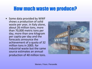 How much waste we produce?   Some data provided by WWF shows a production of solid waste per year, in Italy alone, about 26 million tons, more than 70,000 metric tons per day, more than one kilogram per capita per day and the forecasts announce the achievement of a quota of 32 million tons in 2005. for industrial waste but the same source estimates an annual production of 40 million tons.   