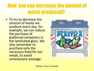 How  you can decrease the amount of waste produced?   To try to decrease the amount of waste we produce every day, for example, we can reduce the purchase of preferred containers in the laminated glass. We also remember to purchase only the necessary food for our needs, to avoid unnecessary wastage.  