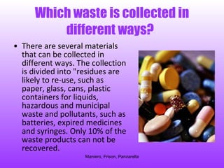 Which waste is collected in different ways?   There are several materials that can be collected in different ways. The collection is divided into "residues are likely to re-use, such as paper, glass, cans, plastic containers for liquids, hazardous and municipal waste and pollutants, such as batteries, expired medicines and syringes. Only 10% of the waste products can not be recovered.  